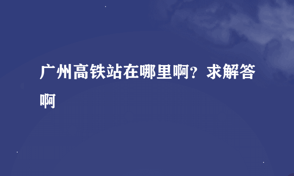 广州高铁站在哪里啊？求解答啊