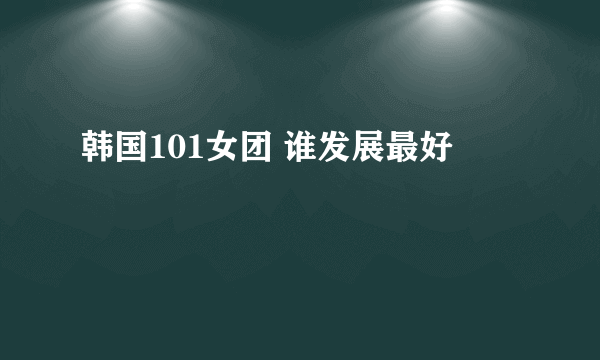 韩国101女团 谁发展最好