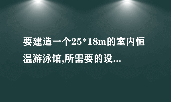 要建造一个25*18m的室内恒温游泳馆,所需要的设备都有什么？造价需要多少？