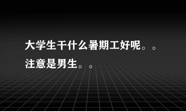 大学生干什么暑期工好呢。。注意是男生。。