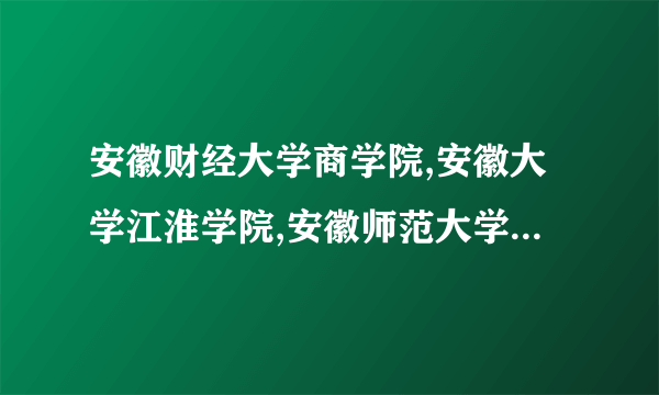 安徽财经大学商学院,安徽大学江淮学院,安徽师范大学皖江学院哪个好
