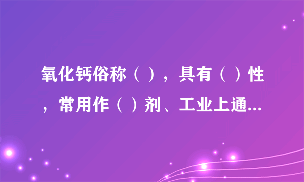 氧化钙俗称（），具有（）性，常用作（）剂、工业上通过（）来生产氧化钙，反映的化学方程式为（）