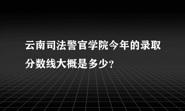云南司法警官学院今年的录取分数线大概是多少？