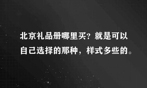 北京礼品册哪里买？就是可以自己选择的那种，样式多些的。