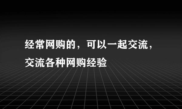 经常网购的，可以一起交流，交流各种网购经验