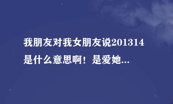 我朋友对我女朋友说201314是什么意思啊！是爱她么还是、可就是这几个数字、没其他的了！这让我心里很不...