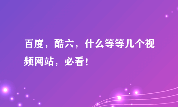百度，酷六，什么等等几个视频网站，必看！