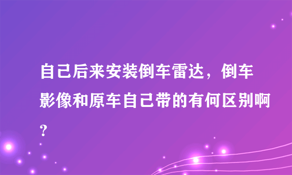 自己后来安装倒车雷达，倒车影像和原车自己带的有何区别啊？