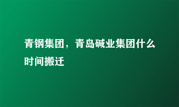 青钢集团，青岛碱业集团什么时间搬迁