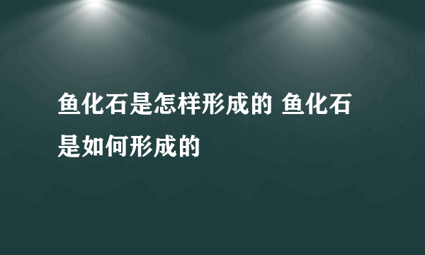 鱼化石是怎样形成的 鱼化石是如何形成的