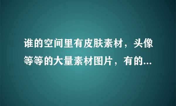 谁的空间里有皮肤素材，头像等等的大量素材图片，有的留下你们QQ
