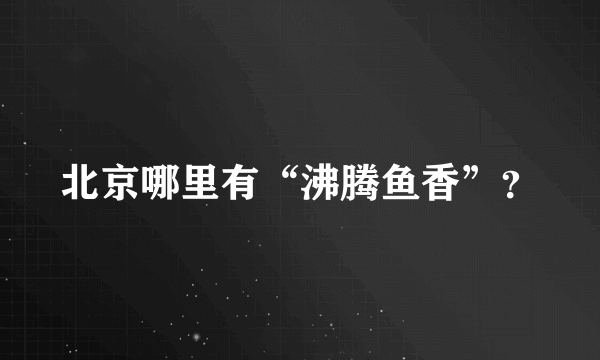 北京哪里有“沸腾鱼香”？