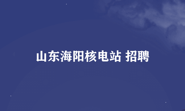 山东海阳核电站 招聘