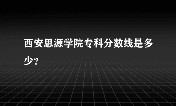 西安思源学院专科分数线是多少？