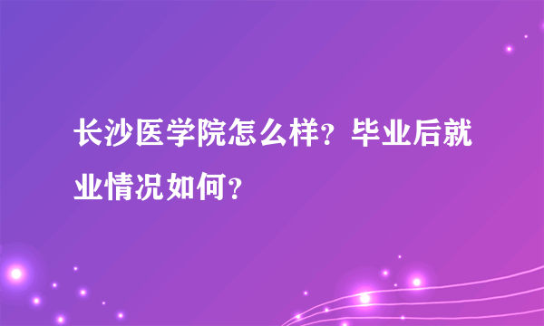 长沙医学院怎么样？毕业后就业情况如何？