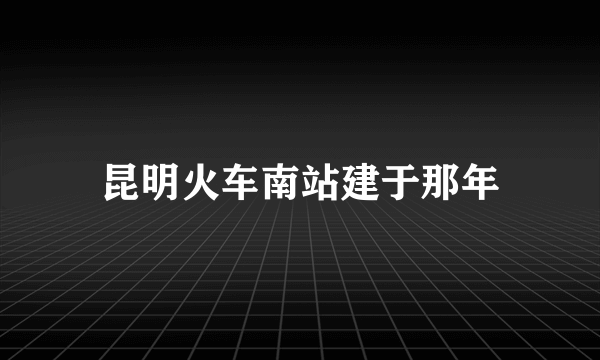 昆明火车南站建于那年