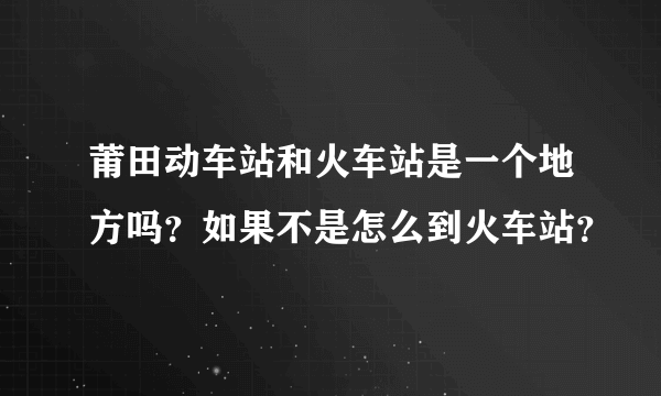 莆田动车站和火车站是一个地方吗？如果不是怎么到火车站？