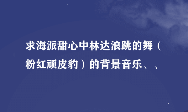 求海派甜心中林达浪跳的舞（粉红顽皮豹）的背景音乐、、