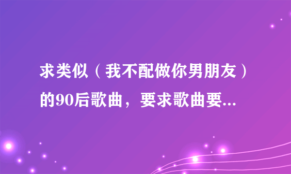 求类似（我不配做你男朋友）的90后歌曲，要求歌曲要很悲伤，不要口水歌，加歌手名字，越多越好。我会给