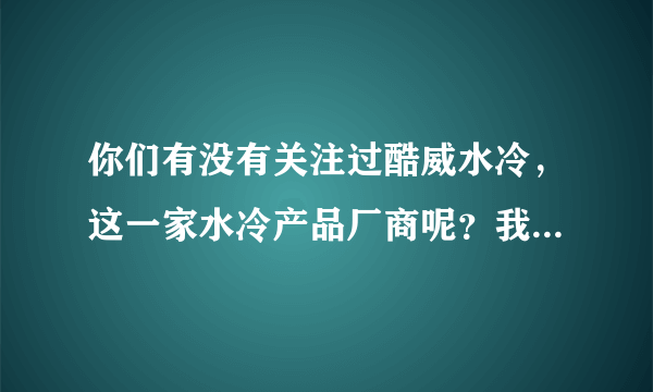 你们有没有关注过酷威水冷，这一家水冷产品厂商呢？我进去看看，里边的水冷产品貌似还挺不错的。。。