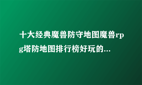 十大经典魔兽防守地图魔兽rpg塔防地图排行榜好玩的魔兽防守地图推荐