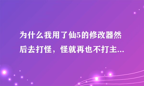 为什么我用了仙5的修改器然后去打怪，怪就再也不打主角了阿！！！只能任凭主角打！！高人求解求解求解！！