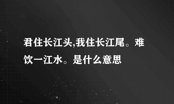 君住长江头,我住长江尾。难饮一江水。是什么意思
