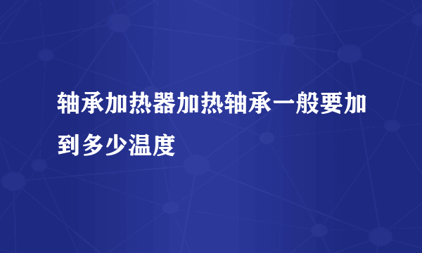 轴承加热器加热轴承一般要加到多少温度