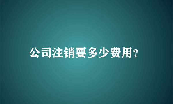 公司注销要多少费用？
