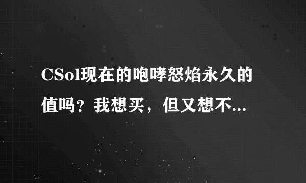 CSol现在的咆哮怒焰永久的值吗？我想买，但又想不买，我怕买了又出强枪，（我没有一支永久枪）我怕买了会