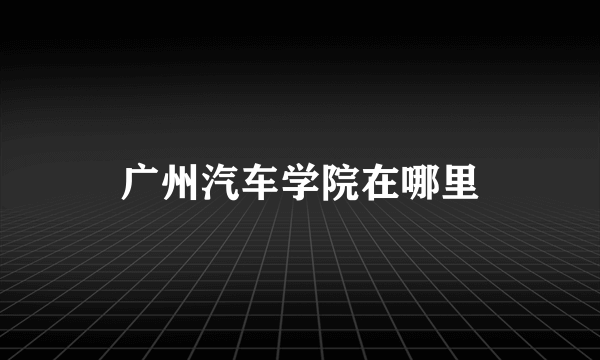广州汽车学院在哪里