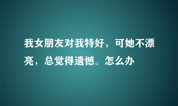 我女朋友对我特好，可她不漂亮，总觉得遗憾。怎么办