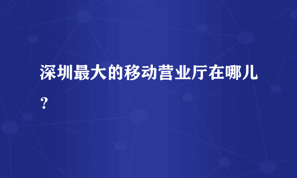 深圳最大的移动营业厅在哪儿？