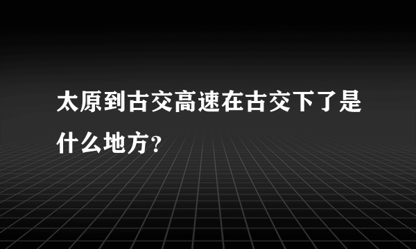 太原到古交高速在古交下了是什么地方？