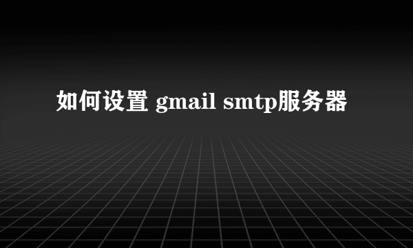 如何设置 gmail smtp服务器