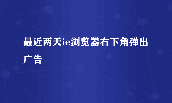 最近两天ie浏览器右下角弹出广告