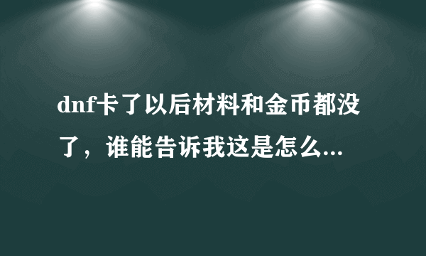 dnf卡了以后材料和金币都没了，谁能告诉我这是怎么了，怎么解决啊！！！！