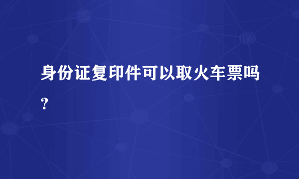 身份证复印件可以取火车票吗？