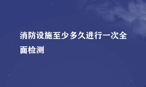 消防设施至少多久进行一次全面检测