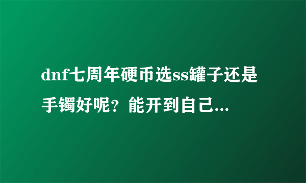 dnf七周年硬币选ss罐子还是手镯好呢？能开到自己用的武器吗？我纪念手镯一个都没有