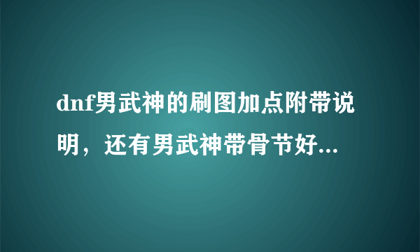 dnf男武神的刷图加点附带说明，还有男武神带骨节好么？，请高手指点