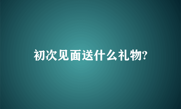 初次见面送什么礼物?