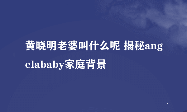 黄晓明老婆叫什么呢 揭秘angelababy家庭背景