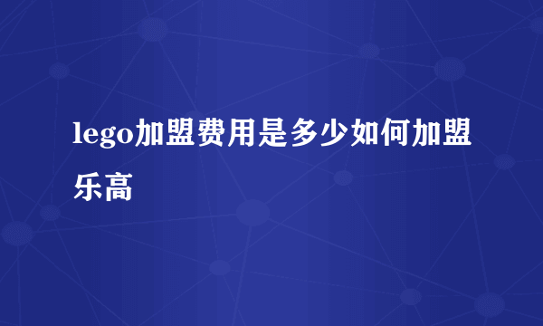 lego加盟费用是多少如何加盟乐高