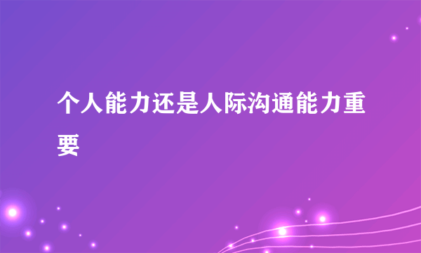 个人能力还是人际沟通能力重要