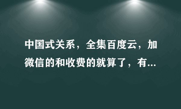 中国式关系，全集百度云，加微信的和收费的就算了，有没有哪个好心人分享下，父母要看。
