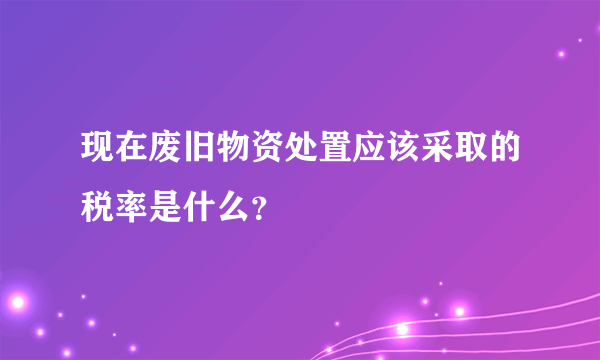 现在废旧物资处置应该采取的税率是什么？