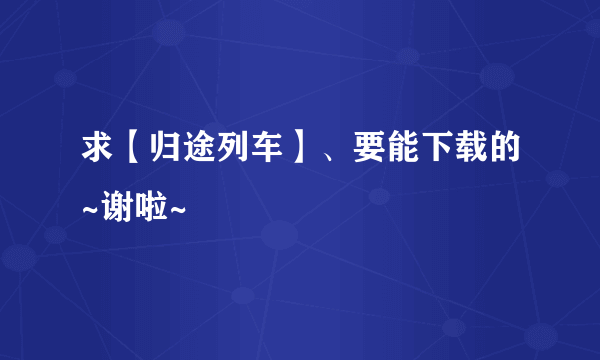 求【归途列车】、要能下载的~谢啦~