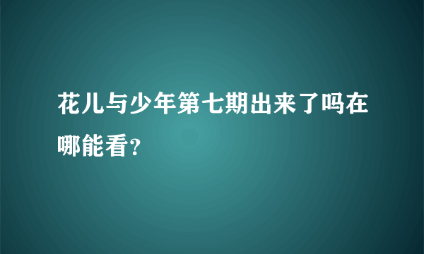 花儿与少年第七期出来了吗在哪能看？