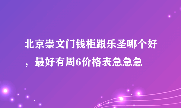 北京崇文门钱柜跟乐圣哪个好，最好有周6价格表急急急
